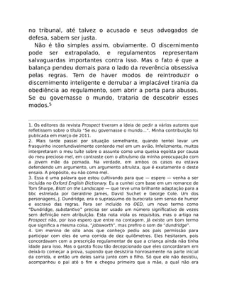no tribunal, até talvez o acusado e seus advogados de
defesa, sabem ser justa.
Não é tão simples assim, obviamente. O discernimento
pode ser extrapolado, e regulamentos representam
salvaguardas importantes contra isso. Mas o fato é que a
balança pendeu demais para o lado da reverência obsessiva
pelas regras. Tem de haver modos de reintroduzir o
discernimento inteligente e derrubar a implacável tirania da
obediência ao regulamento, sem abrir a porta para abusos.
Se eu governasse o mundo, trataria de descobrir esses
modos.5
1. Os editores da revista Prospect tiveram a ideia de pedir a vários autores que
reﬂetissem sobre o título “Se eu governasse o mundo…”. Minha contribuição foi
publicada em março de 2011.
2. Mais tarde passei por situação semelhante, quando tentei levar um
frasquinho inconfundivelmente contendo mel em um avião. Infelizmente, muitos
interpretaram o meu tuíte sobre o assunto como uma queixa egoísta por causa
do meu precioso mel, em contraste com o altruísmo da minha preocupação com
a jovem mãe da pomada. Na verdade, em ambos os casos eu estava
defendendo um argumento, um argumento altruísta, que é exatamente o deste
ensaio. A propósito, eu não como mel.
3. Essa é uma palavra que estou cultivando para que — espero — venha a ser
incluída no Oxford English Dictionary. Eu a cunhei com base em um romance de
Tom Sharpe, Blott on the Landscape — que teve uma brilhante adaptação para a
bbc estrelada por Geraldine James, David Suchet e George Cole. Um dos
personagens, J. Dundridge, era o suprassumo do burocrata sem senso de humor
e escravo das regras. Para ser incluído no OED, um novo termo como
“Dundridge, substantivo” precisa ser usado um número signiﬁcativo de vezes
sem deﬁnição nem atribuição. Esta nota viola os requisitos, mas o artigo na
Prospect não, por isso espero que entre na contagem. Já existe um bom termo
que signiﬁca a mesma coisa, “jobsworth”, mas preﬁro o som de “dundridge”.
4. Um menino de oito anos que conheço pediu aos pais permissão para
participar com eles de uma corrida de dez quilômetros. Eles hesitaram, pois
concordavam com a prescrição regulamentar de que a criança ainda não tinha
idade para isso. Mas o garoto ﬁcou tão decepcionado que eles concordaram em
deixá-lo começar a prova, supondo que desistiria honrosamente na parte inicial
da corrida, e então um deles sairia junto com o ﬁlho. Só que ele não desistiu,
acompanhou o pai até o ﬁm e chegou primeiro que a mãe, a qual não era
 