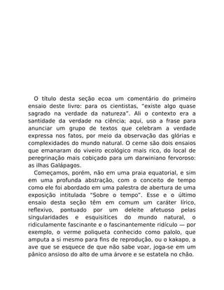 O título desta seção ecoa um comentário do primeiro
ensaio deste livro: para os cientistas, “existe algo quase
sagrado na verdade da natureza”. Ali o contexto era a
santidade da verdade na ciência; aqui, uso a frase para
anunciar um grupo de textos que celebram a verdade
expressa nos fatos, por meio da observação das glórias e
complexidades do mundo natural. O cerne são dois ensaios
que emanaram do viveiro ecológico mais rico, do local de
peregrinação mais cobiçado para um darwiniano fervoroso:
as ilhas Galápagos.
Começamos, porém, não em uma praia equatorial, e sim
em uma profunda abstração, com o conceito de tempo
como ele foi abordado em uma palestra de abertura de uma
exposição intitulada “Sobre o tempo”. Esse e o último
ensaio desta seção têm em comum um caráter lírico,
reﬂexivo, pontuado por um deleite afetuoso pelas
singularidades e esquisitices do mundo natural, o
ridiculamente fascinante e o fascinantemente ridículo — por
exemplo, o verme poliqueta conhecido como palolo, que
amputa a si mesmo para ﬁns de reprodução, ou o kakapo, a
ave que se esquece de que não sabe voar, joga-se em um
pânico ansioso do alto de uma árvore e se estatela no chão.
 
