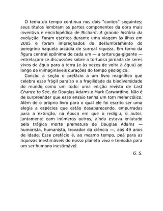 O tema do tempo continua nos dois “contos” seguintes;
seus títulos lembram as partes componentes da obra mais
inventiva e enciclopédica de Richard, A grande história da
evolução. Foram escritos durante uma viagem às ilhas em
2005 e foram impregnados do deslumbramento do
peregrino naquela arcádia de surreal riqueza. Em torno da
ﬁgura central epônima de cada um — a tartaruga-gigante —
entrelaçam-se discussões sobre a tortuosa jornada de seres
vivos da água para a terra (e às vezes de volta à água) ao
longo de inimagináveis durações do tempo geológico.
Conclui a seção o prefácio a um livro magníﬁco que
celebra esse frágil paraíso e a fragilidade da biodiversidade
do mundo como um todo: uma edição revista de Last
Chance to See, de Douglas Adams e Mark Carwardine. Não é
de surpreender que esse ensaio tenha um tom melancólico.
Além de o próprio livro para o qual ele foi escrito ser uma
elegia a espécies que estão desaparecendo, empurradas
para a extinção, na época em que o redigiu, o autor,
juntamente com inúmeros outros, ainda estava enlutado
pela trágica morte prematura de Douglas Adams —
humorista, humanista, trovador da ciência —, aos 49 anos
de idade. Esse prefácio é, ao mesmo tempo, peã para as
riquezas inestimáveis do nosso planeta vivo e trenodia para
um ser humano inestimável.
G. S.
 