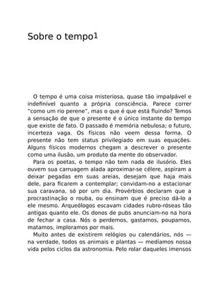 Sobre o tempo1
O tempo é uma coisa misteriosa, quase tão impalpável e
indeﬁnível quanto a própria consciência. Parece correr
“como um rio perene”, mas o que é que está ﬂuindo? Temos
a sensação de que o presente é o único instante do tempo
que existe de fato. O passado é memória nebulosa; o futuro,
incerteza vaga. Os físicos não veem dessa forma. O
presente não tem status privilegiado em suas equações.
Alguns físicos modernos chegam a descrever o presente
como uma ilusão, um produto da mente do observador.
Para os poetas, o tempo não tem nada de ilusório. Eles
ouvem sua carruagem alada aproximar-se célere, aspiram a
deixar pegadas em suas areias, desejam que haja mais
dele, para ﬁcarem a contemplar; convidam-no a estacionar
sua caravana, só por um dia. Provérbios declaram que a
procrastinação o rouba, ou ensinam que é preciso dá-lo a
ele mesmo. Arqueólogos escavam cidades rubro-róseas tão
antigas quanto ele. Os donos de pubs anunciam-no na hora
de fechar a casa. Nós o perdemos, gastamos, poupamos,
matamos, imploramos por mais.
Muito antes de existirem relógios ou calendários, nós —
na verdade, todos os animais e plantas — medíamos nossa
vida pelos ciclos da astronomia. Pelo rolar daqueles imensos
 
