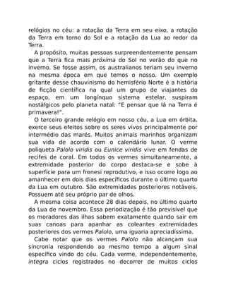 relógios no céu: a rotação da Terra em seu eixo, a rotação
da Terra em torno do Sol e a rotação da Lua ao redor da
Terra.
A propósito, muitas pessoas surpreendentemente pensam
que a Terra ﬁca mais próxima do Sol no verão do que no
inverno. Se fosse assim, os australianos teriam seu inverno
na mesma época em que temos o nosso. Um exemplo
gritante desse chauvinismo do hemisfério Norte é a história
de ﬁcção cientíﬁca na qual um grupo de viajantes do
espaço, em um longínquo sistema estelar, suspiram
nostálgicos pelo planeta natal: “E pensar que lá na Terra é
primavera!”.
O terceiro grande relógio em nosso céu, a Lua em órbita,
exerce seus efeitos sobre os seres vivos principalmente por
intermédio das marés. Muitos animais marinhos organizam
sua vida de acordo com o calendário lunar. O verme
poliqueta Palolo viridis ou Eunice viridis vive em fendas de
recifes de coral. Em todos os vermes simultaneamente, a
extremidade posterior do corpo destaca-se e sobe à
superfície para um frenesi reprodutivo, e isso ocorre logo ao
amanhecer em dois dias especíﬁcos durante o último quarto
da Lua em outubro. São extremidades posteriores notáveis.
Possuem até seu próprio par de olhos.
A mesma coisa acontece 28 dias depois, no último quarto
da Lua de novembro. Essa periodização é tão previsível que
os moradores das ilhas sabem exatamente quando sair em
suas canoas para apanhar as coleantes extremidades
posteriores dos vermes Palolo, uma iguaria apreciadíssima.
Cabe notar que os vermes Palolo não alcançam sua
sincronia respondendo ao mesmo tempo a algum sinal
especíﬁco vindo do céu. Cada verme, independentemente,
integra ciclos registrados no decorrer de muitos ciclos
 