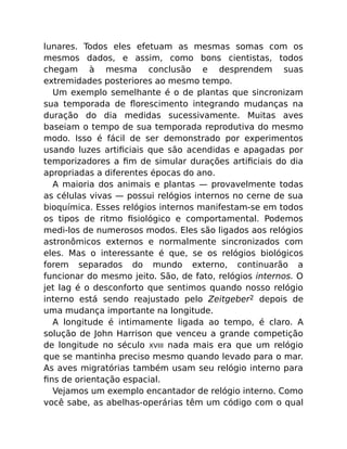 lunares. Todos eles efetuam as mesmas somas com os
mesmos dados, e assim, como bons cientistas, todos
chegam à mesma conclusão e desprendem suas
extremidades posteriores ao mesmo tempo.
Um exemplo semelhante é o de plantas que sincronizam
sua temporada de ﬂorescimento integrando mudanças na
duração do dia medidas sucessivamente. Muitas aves
baseiam o tempo de sua temporada reprodutiva do mesmo
modo. Isso é fácil de ser demonstrado por experimentos
usando luzes artiﬁciais que são acendidas e apagadas por
temporizadores a ﬁm de simular durações artiﬁciais do dia
apropriadas a diferentes épocas do ano.
A maioria dos animais e plantas — provavelmente todas
as células vivas — possui relógios internos no cerne de sua
bioquímica. Esses relógios internos manifestam-se em todos
os tipos de ritmo ﬁsiológico e comportamental. Podemos
medi-los de numerosos modos. Eles são ligados aos relógios
astronômicos externos e normalmente sincronizados com
eles. Mas o interessante é que, se os relógios biológicos
forem separados do mundo externo, continuarão a
funcionar do mesmo jeito. São, de fato, relógios internos. O
jet lag é o desconforto que sentimos quando nosso relógio
interno está sendo reajustado pelo Zeitgeber2 depois de
uma mudança importante na longitude.
A longitude é intimamente ligada ao tempo, é claro. A
solução de John Harrison que venceu a grande competição
de longitude no século XVIII nada mais era que um relógio
que se mantinha preciso mesmo quando levado para o mar.
As aves migratórias também usam seu relógio interno para
ﬁns de orientação espacial.
Vejamos um exemplo encantador de relógio interno. Como
você sabe, as abelhas-operárias têm um código com o qual
 