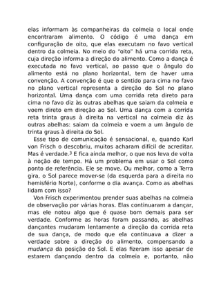 elas informam às companheiras da colmeia o local onde
encontraram alimento. O código é uma dança em
conﬁguração de oito, que elas executam no favo vertical
dentro da colmeia. No meio do “oito” há uma corrida reta,
cuja direção informa a direção do alimento. Como a dança é
executada no favo vertical, ao passo que o ângulo do
alimento está no plano horizontal, tem de haver uma
convenção. A convenção é que o sentido para cima no favo
no plano vertical representa a direção do Sol no plano
horizontal. Uma dança com uma corrida reta direto para
cima no favo diz às outras abelhas que saiam da colmeia e
voem direto em direção ao Sol. Uma dança com a corrida
reta trinta graus à direita na vertical na colmeia diz às
outras abelhas: saiam da colmeia e voem a um ângulo de
trinta graus à direita do Sol.
Esse tipo de comunicação é sensacional, e, quando Karl
von Frisch o descobriu, muitos acharam difícil de acreditar.
Mas é verdade.3 E ﬁca ainda melhor, o que nos leva de volta
à noção de tempo. Há um problema em usar o Sol como
ponto de referência. Ele se move. Ou melhor, como a Terra
gira, o Sol parece mover-se (da esquerda para a direita no
hemisfério Norte), conforme o dia avança. Como as abelhas
lidam com isso?
Von Frisch experimentou prender suas abelhas na colmeia
de observação por várias horas. Elas continuaram a dançar,
mas ele notou algo que é quase bom demais para ser
verdade. Conforme as horas foram passando, as abelhas
dançantes mudaram lentamente a direção da corrida reta
de sua dança, de modo que ela continuava a dizer a
verdade sobre a direção do alimento, compensando a
mudança da posição do Sol. E elas ﬁzeram isso apesar de
estarem dançando dentro da colmeia e, portanto, não
 
