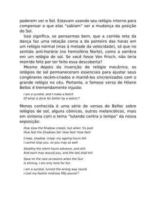 poderem ver o Sol. Estavam usando seu relógio interno para
compensar o que elas “sabiam” ser a mudança da posição
do Sol.
Isso signiﬁca, se pensarmos bem, que a corrida reta da
dança faz uma rotação como a do ponteiro das horas em
um relógio normal (mas à metade da velocidade), só que no
sentido anti-horário (no hemisfério Norte), como a sombra
em um relógio de sol. Se você fosse Von Frisch, não teria
morrido feliz por ter feito essa descoberta?
Mesmo depois da invenção do relógio mecânico, os
relógios de sol permaneceram essenciais para ajustar seus
congêneres recém-criados e mantê-los sincronizados com o
grande relógio no céu. Portanto, o famoso verso de Hilaire
Belloc é tremendamente injusto:
I am a sundial, and I make a botch
Of what is done far better by a watch.4
Menos conhecida é uma série de versos de Belloc sobre
relógios de sol, alguns cômicos, outros melancólicos, mais
em sintonia com o tema “lutando contra o tempo” da nossa
exposição:
How slow the Shadow creeps: but when ‘tis past
How fast the Shadows fall. How fast! How fast!
Creep, shadow, creep: my ageing hours tell.
I cannot stop you, so you may as well.
Stealthy the silent hours advance, and still;
And each may wound you, and the last shall kill.
Save on the rare occasions when the Sun
Is shining, I am only here for fun.
I am a sundial, turned the wrong way round.
I cost my foolish mistress ﬁfty pound.5
 