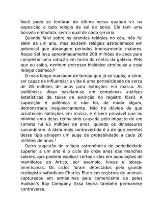 Você pode se lembrar do último verso quando vir na
exposição o belo relógio de sol de bolso. Ele tem uma
bússola embutida, sem a qual de nada serviria.
Quando falei sobre os grandes relógios no céu, não fui
além de um ano, mas existem relógios astronômicos em
potencial que abrangem períodos imensamente maiores.
Nosso Sol leva aproximadamente 200 milhões de anos para
completar uma rotação em torno do centro da galáxia. Pelo
que eu saiba, nenhum processo biológico atrelou-se a esse
relógio cósmico.6
O mais longo marcador de tempo que já se supôs, a sério,
ser capaz de inﬂuenciar a vida é uma periodicidade de cerca
de 26 milhões de anos para extinções em massa. As
evidências disso baseiam-se em complexas análises
estatísticas de taxas de extinção no registro fóssil. A
suposição é polêmica e não foi, de modo algum,
demonstrada inequivocamente. Não há dúvida de que
acontecem extinções em massa, e é bem provável que no
mínimo uma delas tenha sido causada pelo impacto de um
cometa há 65 milhões de anos, quando os dinossauros
sucumbiram. A ideia mais controvertida é a de que eventos
desse tipo atingem um auge de probabilidade a cada 26
milhões de anos.7
Outra sugestão de relógio astronômico de periodicidade
superior a um ano é o ciclo de onze anos das manchas
solares, que poderia explicar certos ciclos em populações de
mamíferos do Ártico, por exemplo, linces e lebres-
americanas. Os ciclos foram detectados pelo grande
ecologista oxfordiano Charles Elton em registros de animais
capturados em armadilhas pela comerciante de peles
Hudson’s Bay Company. Essa teoria também permanece
controversa.
 