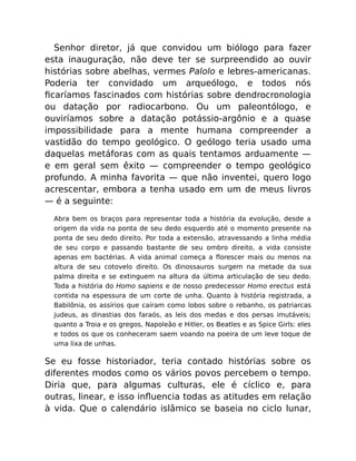 Senhor diretor, já que convidou um biólogo para fazer
esta inauguração, não deve ter se surpreendido ao ouvir
histórias sobre abelhas, vermes Palolo e lebres-americanas.
Poderia ter convidado um arqueólogo, e todos nós
ﬁcaríamos fascinados com histórias sobre dendrocronologia
ou datação por radiocarbono. Ou um paleontólogo, e
ouviríamos sobre a datação potássio-argônio e a quase
impossibilidade para a mente humana compreender a
vastidão do tempo geológico. O geólogo teria usado uma
daquelas metáforas com as quais tentamos arduamente —
e em geral sem êxito — compreender o tempo geológico
profundo. A minha favorita — que não inventei, quero logo
acrescentar, embora a tenha usado em um de meus livros
— é a seguinte:
Abra bem os braços para representar toda a história da evolução, desde a
origem da vida na ponta de seu dedo esquerdo até o momento presente na
ponta de seu dedo direito. Por toda a extensão, atravessando a linha média
de seu corpo e passando bastante de seu ombro direito, a vida consiste
apenas em bactérias. A vida animal começa a ﬂorescer mais ou menos na
altura de seu cotovelo direito. Os dinossauros surgem na metade da sua
palma direita e se extinguem na altura da última articulação de seu dedo.
Toda a história do Homo sapiens e de nosso predecessor Homo erectus está
contida na espessura de um corte de unha. Quanto à história registrada, a
Babilônia, os assírios que caíram como lobos sobre o rebanho, os patriarcas
judeus, as dinastias dos faraós, as leis dos medas e dos persas imutáveis;
quanto a Troia e os gregos, Napoleão e Hitler, os Beatles e as Spice Girls: eles
e todos os que os conheceram saem voando na poeira de um leve toque de
uma lixa de unhas.
Se eu fosse historiador, teria contado histórias sobre os
diferentes modos como os vários povos percebem o tempo.
Diria que, para algumas culturas, ele é cíclico e, para
outras, linear, e isso inﬂuencia todas as atitudes em relação
à vida. Que o calendário islâmico se baseia no ciclo lunar,
 