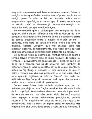 enquanto o nosso é anual. Falaria sobre como eram feitos os
relógios antes que Galileu usasse seu próprio coração como
relógio para formular a lei do pêndulo, sobre como
engenheiros aperfeiçoaram o escape. E acrescentaria que
no século X d.C. os chineses já tinham um relógio com
mecanismo de escape, movido à água.
Eu comentaria que a calibragem dos relógios de água
egípcios tinha de ser diferente nas várias épocas do ano,
porque a hora egípcia era deﬁnida como a duodécima parte
do tempo decorrido entre o nascer e o pôr do sol —
portanto, uma hora de verão era mais longa que uma de
inverno. Richard Gregory, que me ensinou esse fato
singular, observa, comedidamente, que “isso devia dar aos
egípcios uma noção de tempo bem diferente da nossa…”.
Se eu fosse físico ou cosmólogo, minhas reﬂexões sobre o
tempo talvez tivessem sido as mais notáveis de todas. Eu
tentaria — provavelmente sem sucesso — explicar que o Big
Bang foi o começo não só do universo mas também do
próprio tempo. E, para a questão óbvia de o que aconteceu
antes do Big Bang, a resposta — pelo menos é do que os
físicos tentam em vão nos persuadir — é que essa não é
uma questão legítima. A palavra “antes” não pode ser
aplicada ao Big Bang, do mesmo modo que não podemos
andar para o norte a partir do polo Norte.
Se eu fosse físico, teria tentado explicar que, em um
veículo que viaja a uma fração considerável da velocidade
da luz, o próprio tempo desacelera — como ele é percebido
de fora do veículo, mas não dentro dele. Se você viajasse
pelo espaço a essas velocidades prodigiosas, poderia
retornar à Terra quinhentos anos no futuro sem quase ter
envelhecido. Não se trata de algum efeito terapêutico das
viagens em alta velocidade sobre a constituição humana. É
 