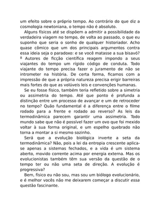 um efeito sobre o próprio tempo. Ao contrário do que diz a
cosmologia newtoniana, o tempo não é absoluto.
Alguns físicos até se dispõem a admitir a possibilidade da
verdadeira viagem no tempo, de volta ao passado, o que eu
suponho que seria o sonho de qualquer historiador. Acho
quase cômico que um dos principais argumentos contra
essa ideia seja o paradoxo: e se você matasse a sua bisavó?
8 Autores de ﬁcção cientíﬁca reagem impondo a seus
viajantes do tempo um rígido código de conduta. Todo
viajante do tempo precisa fazer o juramento de não se
intrometer na história. De certa forma, ﬁcamos com a
impressão de que a própria natureza precisa erigir barreiras
mais fortes do que as volúveis leis e convenções humanas.
Se eu fosse físico, também teria reﬂetido sobre a simetria
ou assimetria do tempo. Até que ponto é profunda a
distinção entre um processo de avançar e um de retroceder
no tempo? Quão fundamental é a diferença entre o ﬁlme
rodado para a frente e rodado ao reverso? As leis da
termodinâmica parecem garantir uma assimetria. Todo
mundo sabe que não é possível fazer um ovo que foi mexido
voltar à sua forma original, e um espelho quebrado não
torna a montar a si mesmo sozinho.
Será que a evolução biológica inverte a seta da
termodinâmica? Não, pois a lei da entropia crescente aplica-
se apenas a sistemas fechados, e a vida é um sistema
aberto, movido corrente acima por energia externa. Mas os
evolucionistas também têm sua versão da questão de o
tempo ter ou não uma seta de direção. A evolução é
progressiva?
Bem, físico eu não sou, mas sou um biólogo evolucionário,
e é melhor vocês não me deixarem começar a discutir essa
questão fascinante.
 