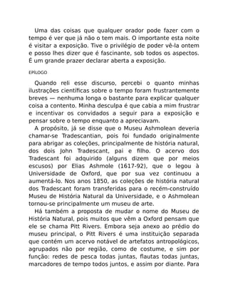 Uma das coisas que qualquer orador pode fazer com o
tempo é ver que já não o tem mais. O importante esta noite
é visitar a exposição. Tive o privilégio de poder vê-la ontem
e posso lhes dizer que é fascinante, sob todos os aspectos.
É um grande prazer declarar aberta a exposição.
EPÍLOGO
Quando reli esse discurso, percebi o quanto minhas
ilustrações cientíﬁcas sobre o tempo foram frustrantemente
breves — nenhuma longa o bastante para explicar qualquer
coisa a contento. Minha desculpa é que cabia a mim frustrar
e incentivar os convidados a seguir para a exposição e
pensar sobre o tempo enquanto a apreciavam.
A propósito, já se disse que o Museu Ashmolean deveria
chamar-se Tradescantian, pois foi fundado originalmente
para abrigar as coleções, principalmente de história natural,
dos dois John Tradescant, pai e ﬁlho. O acervo dos
Tradescant foi adquirido (alguns dizem que por meios
escusos) por Elias Ashmole (1617-92), que o legou à
Universidade de Oxford, que por sua vez continuou a
aumentá-lo. Nos anos 1850, as coleções de história natural
dos Tradescant foram transferidas para o recém-construído
Museu de História Natural da Universidade, e o Ashmolean
tornou-se principalmente um museu de arte.
Há também a proposta de mudar o nome do Museu de
História Natural, pois muitos que vêm a Oxford pensam que
ele se chama Pitt Rivers. Embora seja anexo ao prédio do
museu principal, o Pitt Rivers é uma instituição separada
que contém um acervo notável de artefatos antropológicos,
agrupados não por região, como de costume, e sim por
função: redes de pesca todas juntas, ﬂautas todas juntas,
marcadores de tempo todos juntos, e assim por diante. Para
 