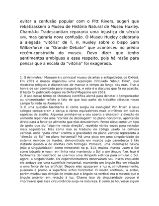 evitar a confusão popular com o Pitt Rivers, sugeri que
rebatizassem o Museu de História Natural de Museu Huxley.
Chamá-lo Tradescantian repararia uma injustiça do século
XVII, mas geraria nova confusão. O Museu Huxley celebraria
a alegada “vitória” de T. H. Huxley sobre o bispo Sam
Wilberforce no “Grande Debate” que aconteceu no prédio
recém-construído do museu. Devo dizer que tenho
sentimentos ambíguos a esse respeito, pois há razão para
pensar que a escala da “vitória” foi exagerada.
1. O Ashmolean Museum é o principal museu de artes e antiguidades de Oxford.
Em 2001 o museu organizou uma exposição intitulada “About Time”, que
mostrava relógios e dispositivos de marcar o tempo ao longo das eras. Tive a
honra de ser convidado para inaugurá-la, e este é o discurso que ﬁz na ocasião.
O texto foi publicado depois na Oxford Magazine em 2001.
2. O uso desse termo da literatura cientíﬁca alemã para denotar o temporizador
ou sincronizador reﬂete o fato de que boa parte do trabalho clássico nesse
campo foi feito na Alemanha.
3. E uma questão fascinante é: como surgiu na evolução? Von Frisch e seus
colegas compararam a dança a vários equivalentes mais primitivos em outras
espécies de abelha. Algumas aninham-se a céu aberto e sinalizam a direção do
alimento repetindo uma “corrida de decolagem” no plano horizontal, apontando
direto para a fonte de alimento que elas descobriram. Pense nisso como um tipo
de gesto que diz “siga-me nesta direção”, repetido várias vezes para recrutar
mais seguidoras. Mas como isso se traduziu no código usado na colmeia
vertical, onde “para cima” (contra a gravidade) no plano vertical representa a
“direção do Sol” no plano horizontal? Há uma pista em uma singularidade do
sistema nervoso de insetos, demonstrada em insetos cujo parentesco é tão
distante quanto o de abelhas com formigas. Primeiro, uma informação básica
(não a singularidade): como mencionei na p. 313, muitos insetos usam o Sol
como bússola e voam em linha reta mantendo o Sol a um ângulo ﬁxo. Isso é
facilmente demonstrado se usarmos uma lâmpada elétrica para simular o Sol.
Agora, a singularidade. Os experimentadores observaram seu inseto enquanto
ele andava por uma superfície horizontal, mantendo um ângulo ﬁxo em relação
a uma fonte de luz artiﬁcial. Depois eles apagaram a luz e, simultaneamente,
puseram a prumo a superfície antes horizontal. O inseto continuou a andar,
porém mudou sua direção de modo que o ângulo na vertical era o mesmo que o
ângulo anterior em relação à luz. Chamo isso de singularidade porque é
improvável que essa circunstância surja na natureza. É como se houvesse algum
 