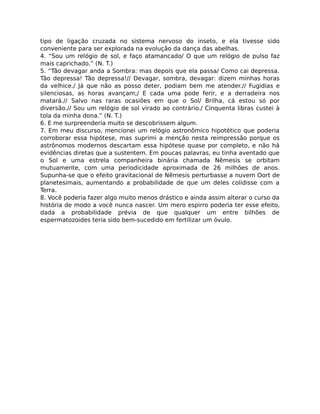 tipo de ligação cruzada no sistema nervoso do inseto, e ela tivesse sido
conveniente para ser explorada na evolução da dança das abelhas.
4. “Sou um relógio de sol, e faço atamancado/ O que um relógio de pulso faz
mais caprichado.” (N. T.)
5. “Tão devagar anda a Sombra: mas depois que ela passa/ Como cai depressa.
Tão depressa! Tão depressa!// Devagar, sombra, devagar: dizem minhas horas
da velhice./ Já que não as posso deter, podiam bem me atender.// Fugidias e
silenciosas, as horas avançam;/ E cada uma pode ferir, e a derradeira nos
matará.// Salvo nas raras ocasiões em que o Sol/ Brilha, cá estou só por
diversão.// Sou um relógio de sol virado ao contrário./ Cinquenta libras custei à
tola da minha dona.” (N. T.)
6. E me surpreenderia muito se descobrissem algum.
7. Em meu discurso, mencionei um relógio astronômico hipotético que poderia
corroborar essa hipótese, mas suprimi a menção nesta reimpressão porque os
astrônomos modernos descartam essa hipótese quase por completo, e não há
evidências diretas que a sustentem. Em poucas palavras, eu tinha aventado que
o Sol e uma estrela companheira binária chamada Nêmesis se orbitam
mutuamente, com uma periodicidade aproximada de 26 milhões de anos.
Supunha-se que o efeito gravitacional de Nêmesis perturbasse a nuvem Oort de
planetesimais, aumentando a probabilidade de que um deles colidisse com a
Terra.
8. Você poderia fazer algo muito menos drástico e ainda assim alterar o curso da
história de modo a você nunca nascer. Um mero espirro poderia ter esse efeito,
dada a probabilidade prévia de que qualquer um entre bilhões de
espermatozoides teria sido bem-sucedido em fertilizar um óvulo.
 