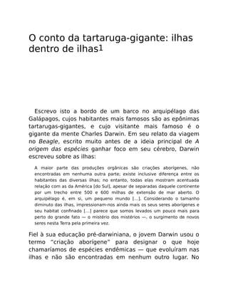 O conto da tartaruga-gigante: ilhas
dentro de ilhas1
Escrevo isto a bordo de um barco no arquipélago das
Galápagos, cujos habitantes mais famosos são as epônimas
tartarugas-gigantes, e cujo visitante mais famoso é o
gigante da mente Charles Darwin. Em seu relato da viagem
no Beagle, escrito muito antes de a ideia principal de A
origem das espécies ganhar foco em seu cérebro, Darwin
escreveu sobre as ilhas:
A maior parte das produções orgânicas são criações aborígenes, não
encontradas em nenhuma outra parte; existe inclusive diferença entre os
habitantes das diversas ilhas; no entanto, todas elas mostram acentuada
relação com as da América [do Sul], apesar de separadas daquele continente
por um trecho entre 500 e 600 milhas de extensão de mar aberto. O
arquipélago é, em si, um pequeno mundo […]. Considerando o tamanho
diminuto das ilhas, impressionam-nos ainda mais os seus seres aborígenes e
seu habitat conﬁnado […] parece que somos levados um pouco mais para
perto do grande fato — o mistério dos mistérios —, o surgimento de novos
seres nesta Terra pela primeira vez.
Fiel à sua educação pré-darwiniana, o jovem Darwin usou o
termo “criação aborígene” para designar o que hoje
chamaríamos de espécies endêmicas — que evoluíram nas
ilhas e não são encontradas em nenhum outro lugar. No
 