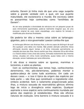 entanto, Darwin já tinha mais do que uma vaga suspeita
sobre a grande verdade com a qual, em sua pujante
maturidade, ele esclareceria o mundo. Ele escreveu sobre
os passarinhos hoje conhecidos como “tentilhões de
Darwin”:
Ao ver essa gradação e diversidade de estrutura em um pequeno grupo de
aves intimamente aparentadas, pode-se realmente imaginar que, de uma
escassez original de aves neste arquipélago, uma espécie foi tomada e
modiﬁcada para diversas ﬁnalidades.
Ele poderia ter dito a mesma coisa sobre as tartarugas-
gigantes, pois o vice-governador Lawson contou-lhe que
as tartarugas diferiam nas diversas ilhas, e ele era capaz de distinguir de qual
ilha qualquer uma delas era trazida. Não prestei atenção suﬁciente nessa
aﬁrmação durante algum tempo e já tinha misturado parcialmente as
coleções de duas das ilhas. Nunca sonhei que ilhas, distantes 50 ou 60 milhas
e a maioria delas à vista umas das outras, formadas exatamente das mesmas
rochas, situadas em clima muito semelhante, quase todas com a mesma
elevação, seriam habitadas por seres diferentes.
E ele disse o mesmo sobre as iguanas, marinhas e
terrestres, e sobre as plantas.
Com os conhecimentos que temos hoje, conhecimentos
darwinianos, nós, pós-darwinianos, podemos montar o
quebra-cabeça de como tudo aconteceu. Em cada um
desses casos — e isso é típico da origem das espécies por
toda parte — são ilhas que constituem o ingrediente vital,
embora acidental. Sem o isolamento proporcionado pelas
ilhas, a mistura sexuada de reservatórios gênicos elimina
logo de início a divergência entre espécies. Qualquer
aspirante a nova espécie seria continuamente inundada por
genes das espécies já estabelecidas. Ilhas são oﬁcinas
naturais de evolução. Uma barreira à mistura sexuada é o
 