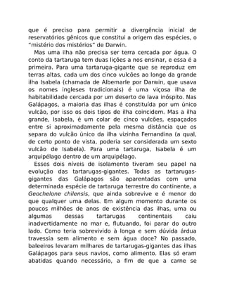que é preciso para permitir a divergência inicial de
reservatórios gênicos que constitui a origem das espécies, o
“mistério dos mistérios” de Darwin.
Mas uma ilha não precisa ser terra cercada por água. O
conto da tartaruga tem duas lições a nos ensinar, e essa é a
primeira. Para uma tartaruga-gigante que se reproduz em
terras altas, cada um dos cinco vulcões ao longo da grande
ilha Isabela (chamada de Albemarle por Darwin, que usava
os nomes ingleses tradicionais) é uma viçosa ilha de
habitabilidade cercada por um deserto de lava inóspito. Nas
Galápagos, a maioria das ilhas é constituída por um único
vulcão, por isso os dois tipos de ilha coincidem. Mas a ilha
grande, Isabela, é um colar de cinco vulcões, espaçados
entre si aproximadamente pela mesma distância que os
separa do vulcão único da ilha vizinha Fernandina (a qual,
de certo ponto de vista, poderia ser considerada um sexto
vulcão de Isabela). Para uma tartaruga, Isabela é um
arquipélago dentro de um arquipélago.
Esses dois níveis de isolamento tiveram seu papel na
evolução das tartarugas-gigantes. Todas as tartarugas-
gigantes das Galápagos são aparentadas com uma
determinada espécie de tartaruga terrestre do continente, a
Geochelone chilensis, que ainda sobrevive e é menor do
que qualquer uma delas. Em algum momento durante os
poucos milhões de anos de existência das ilhas, uma ou
algumas dessas tartarugas continentais caiu
inadvertidamente no mar e, ﬂutuando, foi parar do outro
lado. Como teria sobrevivido à longa e sem dúvida árdua
travessia sem alimento e sem água doce? No passado,
baleeiros levaram milhares de tartarugas-gigantes das ilhas
Galápagos para seus navios, como alimento. Elas só eram
abatidas quando necessário, a ﬁm de que a carne se
 