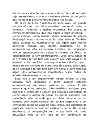 Não é nada evidente que o aborto de um feto de um mês
seja assassinato e abater um elefante adulto ou um gorila-
das-montanhas plenamente senciente não o seja.
Há cerca de 6 ou 7 milhões de anos viveu um grande
primata africano que foi o ancestral comum de todos os
humanos modernos e gorilas modernos. Por acaso, as
formas intermediárias que nos ligam a esse ancestral —
Homo erectus, Homo habilis, vários membros do gênero
Australopithecus e outros — estão todas extintas. Também
estão extintos os intermediários que ligam esse mesmo
ancestral comum aos gorilas modernos. Se os
intermediários não estivessem extintos, se populações
relictas aparecessem nas selvas e savanas da África, as
consequências seriam perturbadoras. Você seria capaz de
se acasalar e ter um ﬁlho com alguém que seria capaz de se
acasalar e ter um ﬁlho com algum outro indivíduo que…
depois de um punhado de outros elos da cadeia, seria capaz
de se acasalar e ter um ﬁlho com um gorila. É puro azar que
alguns dos intermediários importantes nessa cadeia de
interfertilidade estejam mortos.
Esse não é um experimento mental frívolo. A única
margem para discussão é sobre quantos estágios
intermediários precisamos postular na cadeia. E não
importa quantos estágios intermediários existem para
justiﬁcar a conclusão a seguir: sua elevação absolutista do
Homo sapiens acima de todas as outras espécies, sua
preferência não debatida por um feto humano ou um
humano com morte cerebral em estado vegetativo a um
chimpanzé adulto no auge de suas forças, seu apartheid de
espécies, desabaria como um castelo de cartas. Ou, se não
desabasse, a comparação com o apartheid não seria
descabida. Pois se em face de um continuum de
 
