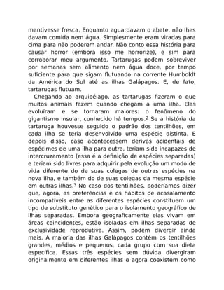 mantivesse fresca. Enquanto aguardavam o abate, não lhes
davam comida nem água. Simplesmente eram viradas para
cima para não poderem andar. Não conto essa história para
causar horror (embora isso me horrorize), e sim para
corroborar meu argumento. Tartarugas podem sobreviver
por semanas sem alimento nem água doce, por tempo
suﬁciente para que sigam ﬂutuando na corrente Humboldt
da América do Sul até as ilhas Galápagos. E, de fato,
tartarugas ﬂutuam.
Chegando ao arquipélago, as tartarugas ﬁzeram o que
muitos animais fazem quando chegam a uma ilha. Elas
evoluíram e se tornaram maiores: o fenômeno do
gigantismo insular, conhecido há tempos.2 Se a história da
tartaruga houvesse seguido o padrão dos tentilhões, em
cada ilha se teria desenvolvido uma espécie distinta. E
depois disso, caso acontecessem derivas acidentais de
espécimes de uma ilha para outra, teriam sido incapazes de
intercruzamento (essa é a deﬁnição de espécies separadas)
e teriam sido livres para adquirir pela evolução um modo de
vida diferente do de suas colegas de outras espécies na
nova ilha, e também do de suas colegas da mesma espécie
em outras ilhas.3 No caso dos tentilhões, poderíamos dizer
que, agora, as preferências e os hábitos de acasalamento
incompatíveis entre as diferentes espécies constituem um
tipo de substituto genético para o isolamento geográﬁco de
ilhas separadas. Embora geograﬁcamente elas vivam em
áreas coincidentes, estão isoladas em ilhas separadas de
exclusividade reprodutiva. Assim, podem divergir ainda
mais. A maioria das ilhas Galápagos contém os tentilhões
grandes, médios e pequenos, cada grupo com sua dieta
especíﬁca. Essas três espécies sem dúvida divergiram
originalmente em diferentes ilhas e agora coexistem como
 