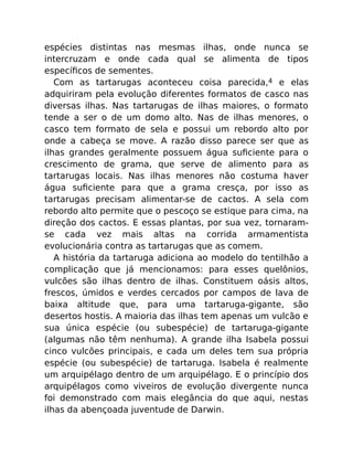 espécies distintas nas mesmas ilhas, onde nunca se
intercruzam e onde cada qual se alimenta de tipos
especíﬁcos de sementes.
Com as tartarugas aconteceu coisa parecida,4 e elas
adquiriram pela evolução diferentes formatos de casco nas
diversas ilhas. Nas tartarugas de ilhas maiores, o formato
tende a ser o de um domo alto. Nas de ilhas menores, o
casco tem formato de sela e possui um rebordo alto por
onde a cabeça se move. A razão disso parece ser que as
ilhas grandes geralmente possuem água suﬁciente para o
crescimento de grama, que serve de alimento para as
tartarugas locais. Nas ilhas menores não costuma haver
água suﬁciente para que a grama cresça, por isso as
tartarugas precisam alimentar-se de cactos. A sela com
rebordo alto permite que o pescoço se estique para cima, na
direção dos cactos. E essas plantas, por sua vez, tornaram-
se cada vez mais altas na corrida armamentista
evolucionária contra as tartarugas que as comem.
A história da tartaruga adiciona ao modelo do tentilhão a
complicação que já mencionamos: para esses quelônios,
vulcões são ilhas dentro de ilhas. Constituem oásis altos,
frescos, úmidos e verdes cercados por campos de lava de
baixa altitude que, para uma tartaruga-gigante, são
desertos hostis. A maioria das ilhas tem apenas um vulcão e
sua única espécie (ou subespécie) de tartaruga-gigante
(algumas não têm nenhuma). A grande ilha Isabela possui
cinco vulcões principais, e cada um deles tem sua própria
espécie (ou subespécie) de tartaruga. Isabela é realmente
um arquipélago dentro de um arquipélago. E o princípio dos
arquipélagos como viveiros de evolução divergente nunca
foi demonstrado com mais elegância do que aqui, nestas
ilhas da abençoada juventude de Darwin.
 