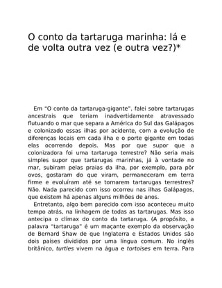 O conto da tartaruga marinha: lá e
de volta outra vez (e outra vez?)*
Em “O conto da tartaruga-gigante”, falei sobre tartarugas
ancestrais que teriam inadvertidamente atravessado
ﬂutuando o mar que separa a América do Sul das Galápagos
e colonizado essas ilhas por acidente, com a evolução de
diferenças locais em cada ilha e o porte gigante em todas
elas ocorrendo depois. Mas por que supor que a
colonizadora foi uma tartaruga terrestre? Não seria mais
simples supor que tartarugas marinhas, já à vontade no
mar, subiram pelas praias da ilha, por exemplo, para pôr
ovos, gostaram do que viram, permaneceram em terra
ﬁrme e evoluíram até se tornarem tartarugas terrestres?
Não. Nada parecido com isso ocorreu nas ilhas Galápagos,
que existem há apenas alguns milhões de anos.
Entretanto, algo bem parecido com isso aconteceu muito
tempo atrás, na linhagem de todas as tartarugas. Mas isso
antecipa o clímax do conto da tartaruga. (A propósito, a
palavra “tartaruga” é um maçante exemplo da observação
de Bernard Shaw de que Inglaterra e Estados Unidos são
dois países divididos por uma língua comum. No inglês
britânico, turtles vivem na água e tortoises em terra. Para
 