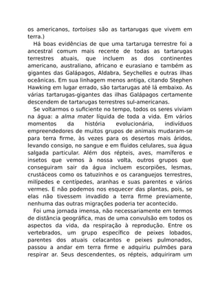 os americanos, tortoises são as tartarugas que vivem em
terra.)
Há boas evidências de que uma tartaruga terrestre foi a
ancestral comum mais recente de todas as tartarugas
terrestres atuais, que incluem as dos continentes
americano, australiano, africano e eurasiano e também as
gigantes das Galápagos, Aldabra, Seychelles e outras ilhas
oceânicas. Em sua linhagem menos antiga, citando Stephen
Hawking em lugar errado, são tartarugas até lá embaixo. As
várias tartarugas-gigantes das ilhas Galápagos certamente
descendem de tartarugas terrestres sul-americanas.
Se voltarmos o suﬁciente no tempo, todos os seres viviam
na água: a alma mater líquida de toda a vida. Em vários
momentos da história evolucionária, indivíduos
empreendedores de muitos grupos de animais mudaram-se
para terra ﬁrme, às vezes para os desertos mais áridos,
levando consigo, no sangue e em ﬂuidos celulares, sua água
salgada particular. Além dos répteis, aves, mamíferos e
insetos que vemos à nossa volta, outros grupos que
conseguiram sair da água incluem escorpiões, lesmas,
crustáceos como os tatuzinhos e os caranguejos terrestres,
milípedes e centípedes, aranhas e suas parentes e vários
vermes. E não podemos nos esquecer das plantas, pois, se
elas não tivessem invadido a terra ﬁrme previamente,
nenhuma das outras migrações poderia ter acontecido.
Foi uma jornada imensa, não necessariamente em termos
de distância geográﬁca, mas de uma convulsão em todos os
aspectos da vida, da respiração à reprodução. Entre os
vertebrados, um grupo especíﬁco de peixes lobados,
parentes dos atuais celacantos e peixes pulmonados,
passou a andar em terra ﬁrme e adquiriu pulmões para
respirar ar. Seus descendentes, os répteis, adquiriram um
 