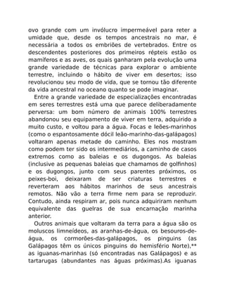 ovo grande com um invólucro impermeável para reter a
umidade que, desde os tempos ancestrais no mar, é
necessária a todos os embriões de vertebrados. Entre os
descendentes posteriores dos primeiros répteis estão os
mamíferos e as aves, os quais ganharam pela evolução uma
grande variedade de técnicas para explorar o ambiente
terrestre, incluindo o hábito de viver em desertos; isso
revolucionou seu modo de vida, que se tornou tão diferente
da vida ancestral no oceano quanto se pode imaginar.
Entre a grande variedade de especializações encontradas
em seres terrestres está uma que parece deliberadamente
perversa: um bom número de animais 100% terrestres
abandonou seu equipamento de viver em terra, adquirido a
muito custo, e voltou para a água. Focas e leões-marinhos
(como o espantosamente dócil leão-marinho-das-galápagos)
voltaram apenas metade do caminho. Eles nos mostram
como podem ter sido os intermediários, a caminho de casos
extremos como as baleias e os dugongos. As baleias
(inclusive as pequenas baleias que chamamos de golﬁnhos)
e os dugongos, junto com seus parentes próximos, os
peixes-boi, deixaram de ser criaturas terrestres e
reverteram aos hábitos marinhos de seus ancestrais
remotos. Não vão a terra ﬁrme nem para se reproduzir.
Contudo, ainda respiram ar, pois nunca adquiriram nenhum
equivalente das guelras de sua encarnação marinha
anterior.
Outros animais que voltaram da terra para a água são os
moluscos limneídeos, as aranhas-de-água, os besouros-de-
água, os cormorões-das-galápagos, os pinguins (as
Galápagos têm os únicos pinguins do hemisfério Norte),**
as iguanas-marinhas (só encontradas nas Galápagos) e as
tartarugas (abundantes nas águas próximas).As iguanas
 