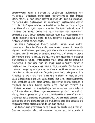 sobrevivem bem a travessias oceânicas acidentais em
madeiras ﬂutuantes (fato bem documentado nas Índias
Ocidentais), e não pode haver dúvida de que as iguanas-
marinhas das Galápagos se originaram justamente desse
tipo de náufragos vindo da América do Sul. A mais antiga
das ilhas Galápagos hoje existente não tem mais do que 4
milhões de anos. Como as iguanas-marinhas evoluíram
somente aqui, você poderia pensar que isso determina um
limite máximo para a data de seu retorno à água. Só que a
história é mais complicada.
As ilhas Galápagos foram criadas, uma após outra,
quando a placa tectônica de Nazca se moveu, à taxa de
alguns centímetros por ano, por cima de um determinado
hotspot vulcânico sob o oceano Pacíﬁco. Conforme a placa
se moveu para o leste, de quando em quando o hotspot
puncionou o fundo, entregando mais uma ilha na linha de
produção. É por isso que as ilhas mais recentes ﬁcam a
oeste no arquipélago, e as mais antigas a leste. Contudo, ao
mesmo tempo que a placa de Nazca continua a se mover
para leste, ela também é forçada para baixo da placa Sul-
Americana. As ilhas mais a leste afundam no mar, a uma
taxa aproximada de um centímetro por ano. Hoje sabemos
que, embora a ilha mais antiga existente tenha apenas 4
milhões de anos, houve nessa área, por no mínimo 17
milhões de anos, um arquipélago que se moveu para o leste
e foi afundando. Ilhas hoje submersas podem ter sido o
abrigo inicial para as iguanas colonizarem e evoluírem em
qualquer fase durante esse período. Os animais teriam tido
tempo de sobra para trocar de ilha antes que seu pedaço de
terra ancestral original afundasse nas ondas.
As tartarugas voltaram para o mar há muito mais tempo.
Em um aspecto, elas retornaram menos completamente à
 