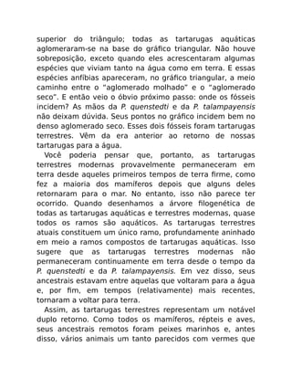superior do triângulo; todas as tartarugas aquáticas
aglomeraram-se na base do gráﬁco triangular. Não houve
sobreposição, exceto quando eles acrescentaram algumas
espécies que viviam tanto na água como em terra. E essas
espécies anfíbias apareceram, no gráﬁco triangular, a meio
caminho entre o “aglomerado molhado” e o “aglomerado
seco”. E então veio o óbvio próximo passo: onde os fósseis
incidem? As mãos da P. quenstedti e da P. talampayensis
não deixam dúvida. Seus pontos no gráﬁco incidem bem no
denso aglomerado seco. Esses dois fósseis foram tartarugas
terrestres. Vêm da era anterior ao retorno de nossas
tartarugas para a água.
Você poderia pensar que, portanto, as tartarugas
terrestres modernas provavelmente permaneceram em
terra desde aqueles primeiros tempos de terra ﬁrme, como
fez a maioria dos mamíferos depois que alguns deles
retornaram para o mar. No entanto, isso não parece ter
ocorrido. Quando desenhamos a árvore ﬁlogenética de
todas as tartarugas aquáticas e terrestres modernas, quase
todos os ramos são aquáticos. As tartarugas terrestres
atuais constituem um único ramo, profundamente aninhado
em meio a ramos compostos de tartarugas aquáticas. Isso
sugere que as tartarugas terrestres modernas não
permaneceram continuamente em terra desde o tempo da
P. quenstedti e da P. talampayensis. Em vez disso, seus
ancestrais estavam entre aquelas que voltaram para a água
e, por ﬁm, em tempos (relativamente) mais recentes,
tornaram a voltar para terra.
Assim, as tartarugas terrestres representam um notável
duplo retorno. Como todos os mamíferos, répteis e aves,
seus ancestrais remotos foram peixes marinhos e, antes
disso, vários animais um tanto parecidos com vermes que
 