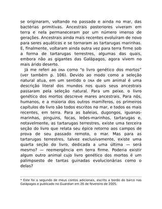 se originaram, voltando no passado e ainda no mar, das
bactérias primitivas. Ancestrais posteriores viveram em
terra e nela permaneceram por um número imenso de
gerações. Ancestrais ainda mais recentes evoluíram de novo
para seres aquáticos e se tornaram as tartarugas marinhas.
E, ﬁnalmente, voltaram ainda outra vez para terra ﬁrme sob
a forma de tartarugas terrestres, algumas das quais,
embora não as gigantes das Galápagos, agora vivem no
mais árido deserto.
Já me referi ao DNA como “o livro genético dos mortos”
(ver também p. 106). Devido ao modo como a seleção
natural atua, em um sentido o DNA de um animal é uma
descrição literal dos mundos nos quais seus ancestrais
passaram pela seleção natural. Para um peixe, o livro
genético dos mortos descreve mares ancestrais. Para nós,
humanos, e a maioria dos outros mamíferos, os primeiros
capítulos do livro são todos escritos no mar, e todos os mais
recentes, em terra. Para as baleias, dugongos, iguanas-
marinhas, pinguins, focas, leões-marinhos, tartarugas e,
notavelmente, as tartarugas terrestres, existe uma terceira
seção do livro que relata seu épico retorno aos campos de
prova de seu passado remoto, o mar. Mas para as
tartarugas terrestres, talvez exclusivamente, existe uma
quarta seção do livro, dedicada a uma última — será
mesmo? — reemergência em terra ﬁrme. Poderia existir
algum outro animal cujo livro genético dos mortos é um
palimpsesto de tantas guinadas evolucionárias como o
delas?
* Este foi o segundo de meus contos adicionais, escrito a bordo do barco nas
Galápagos e publicado no Guardian em 26 de fevereiro de 2005.
 