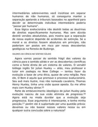intermediários sobreviventes você insistisse em separar
humanos de não humanos, só conseguiria manter a
separação apelando a tribunais baseados no apartheid para
decidir se determinado indivíduo intermediário poderia
“passar por humano”.
Essa lógica evolucionária não destrói todas as doutrinas
de direitos especiﬁcamente humanos. Mas sem dúvida
destrói versões absolutistas, pois mostra que a separação
de nossa espécie depende de acidentes de extinção. Se a
moral e os direitos fossem absolutos em princípio, não
poderiam ser postos em risco por novas descobertas
geológicas na ﬂoresta de Budongo.
VALORES DA CIÊNCIA NO SENTIDO SÓLIDO
Agora vamos passar do sentido frágil dos valores da
ciência para o sentido sólido e ver as descobertas cientíﬁcas
como a fonte direta de um sistema de valores. O versátil
biólogo inglês Sir Julian Huxley — aliás, meu professor e
tutor em zoologia no New College — tentou fazer da
evolução a base de uma ética, quase de uma religião. Para
ele, O Bem é aquilo que promove o processo evolucionário.
Seu avô mais ilustre, mas não nomeado cavaleiro, Thomas
Henry Huxley, tinha uma visão quase oposta. Eu me aﬁno
mais com Huxley sênior.15
Parte do embevecimento ideológico de Julian Huxley pela
evolução nasceu de sua visão otimista de progresso.16
Agora está na moda duvidar que a evolução seja
progressiva. Esse argumento é interessante, e tenho minha
posição,17 porém ele é suplantado por uma questão prévia:
devemos ou não basear nossos valores nessa ou em
qualquer outra conclusão sobre a natureza?
 