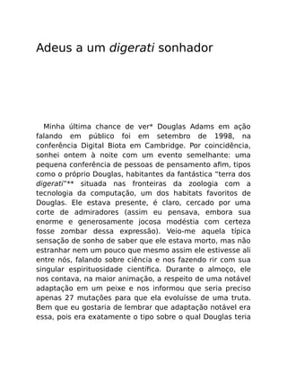 Adeus a um digerati sonhador
Minha última chance de ver* Douglas Adams em ação
falando em público foi em setembro de 1998, na
conferência Digital Biota em Cambridge. Por coincidência,
sonhei ontem à noite com um evento semelhante: uma
pequena conferência de pessoas de pensamento aﬁm, tipos
como o próprio Douglas, habitantes da fantástica “terra dos
digerati”** situada nas fronteiras da zoologia com a
tecnologia da computação, um dos habitats favoritos de
Douglas. Ele estava presente, é claro, cercado por uma
corte de admiradores (assim eu pensava, embora sua
enorme e generosamente jocosa modéstia com certeza
fosse zombar dessa expressão). Veio-me aquela típica
sensação de sonho de saber que ele estava morto, mas não
estranhar nem um pouco que mesmo assim ele estivesse ali
entre nós, falando sobre ciência e nos fazendo rir com sua
singular espirituosidade cientíﬁca. Durante o almoço, ele
nos contava, na maior animação, a respeito de uma notável
adaptação em um peixe e nos informou que seria preciso
apenas 27 mutações para que ela evoluísse de uma truta.
Bem que eu gostaria de lembrar que adaptação notável era
essa, pois era exatamente o tipo sobre o qual Douglas teria
 