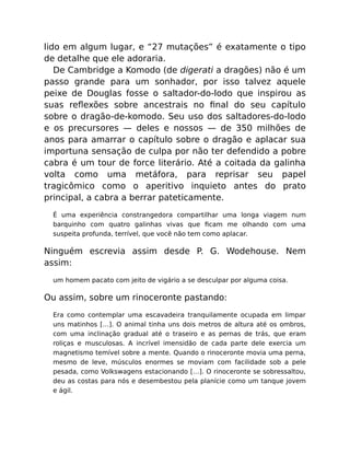 lido em algum lugar, e “27 mutações” é exatamente o tipo
de detalhe que ele adoraria.
De Cambridge a Komodo (de digerati a dragões) não é um
passo grande para um sonhador, por isso talvez aquele
peixe de Douglas fosse o saltador-do-lodo que inspirou as
suas reﬂexões sobre ancestrais no ﬁnal do seu capítulo
sobre o dragão-de-komodo. Seu uso dos saltadores-do-lodo
e os precursores — deles e nossos — de 350 milhões de
anos para amarrar o capítulo sobre o dragão e aplacar sua
importuna sensação de culpa por não ter defendido a pobre
cabra é um tour de force literário. Até a coitada da galinha
volta como uma metáfora, para reprisar seu papel
tragicômico como o aperitivo inquieto antes do prato
principal, a cabra a berrar pateticamente.
É uma experiência constrangedora compartilhar uma longa viagem num
barquinho com quatro galinhas vivas que ﬁcam me olhando com uma
suspeita profunda, terrível, que você não tem como aplacar.
Ninguém escrevia assim desde P. G. Wodehouse. Nem
assim:
um homem pacato com jeito de vigário a se desculpar por alguma coisa.
Ou assim, sobre um rinoceronte pastando:
Era como contemplar uma escavadeira tranquilamente ocupada em limpar
uns matinhos […]. O animal tinha uns dois metros de altura até os ombros,
com uma inclinação gradual até o traseiro e as pernas de trás, que eram
roliças e musculosas. A incrível imensidão de cada parte dele exercia um
magnetismo temível sobre a mente. Quando o rinoceronte movia uma perna,
mesmo de leve, músculos enormes se moviam com facilidade sob a pele
pesada, como Volkswagens estacionando […]. O rinoceronte se sobressaltou,
deu as costas para nós e desembestou pela planície como um tanque jovem
e ágil.
 