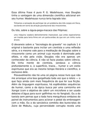 Essa última frase é puro P. G. Wodehouse, mas Douglas
tinha a vantagem de uma dimensão cientíﬁca adicional em
seu humor. Wodehouse nunca teria logrado isto:
Tínhamos a sensação de participar de um problema dos três corpos em física,
oscilando em torno da atração gravitacional dos rinocerontes.
Ou isto, sobre a águia-pega-macaco das Filipinas:
uma máquina voadora delirantemente improvável, que antes esperaríamos
ver trazida para terra ﬁrme em um porta-aviões do que em um ninho numa
árvore.
O devaneio sobre a “tecnologia do graveto” no capítulo 1 é
original o bastante para incitar um cientista a uma reﬂexão
séria, e o mesmo vale para a meditação de Douglas sobre o
rinoceronte como um animal cujo mundo é dominado pelo
olfato, e não pela visão. Douglas não era apenas um
conhecedor da ciência. E não só fazia piadas sobre ciência.
Ele tinha mente de cientista, sondava a ciência
profundamente e, à superfície, trazia… humor e um estilo
espirituoso que era ao mesmo tempo literário e cientíﬁco, e
exclusivo dele.
Provavelmente não há uma só página nesse livro que não
me arranque uma boa gargalhada toda vez que o releio — o
que faço ainda com mais frequência do que ler sua ﬁcção.
Além da linguagem espirituosa, há esplêndidas sequências
de humor, como a da épica busca por uma camisinha em
Xangai (com o objetivo de cobrir um microfone a ser usado
debaixo d’água para ouvir golﬁnhos no rio Yangtsé). Ou a do
taxista sem pernas que a toda hora mergulhava embaixo do
painel de instrumentos para acionar o pedal da embreagem
com a mão. Ou a da sarcástica comédia dos burocratas do
Zaire de Mobutu, cuja perversidade corrupta revela uma
 