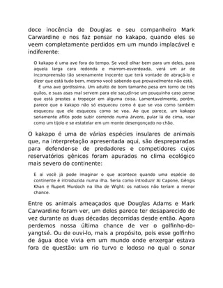 doce inocência de Douglas e seu companheiro Mark
Carwardine e nos faz pensar no kakapo, quando eles se
veem completamente perdidos em um mundo implacável e
indiferente:
O kakapo é uma ave fora do tempo. Se você olhar bem para um deles, para
aquela larga cara redonda e marrom-esverdeada, verá um ar de
incompreensão tão serenamente inocente que terá vontade de abraçá-lo e
dizer que está tudo bem, mesmo você sabendo que provavelmente não está.
É uma ave gordíssima. Um adulto de bom tamanho pesa em torno de três
quilos, e suas asas mal servem para ele sacudir-se um pouquinho caso pense
que está prestes a tropeçar em alguma coisa. Lamentavelmente, porém,
parece que o kakapo não só esqueceu como é que se voa como também
esqueceu que ele esqueceu como se voa. Ao que parece, um kakapo
seriamente aﬂito pode subir correndo numa árvore, pular lá de cima, voar
como um tijolo e se estatelar em um monte desengonçado no chão.
O kakapo é uma de várias espécies insulares de animais
que, na interpretação apresentada aqui, são despreparadas
para defender-se de predadores e competidores cujos
reservatórios gênicos foram apurados no clima ecológico
mais severo do continente:
E aí você já pode imaginar o que acontece quando uma espécie do
continente é introduzida numa ilha. Seria como introduzir Al Capone, Gêngis
Khan e Rupert Murdoch na ilha de Wight: os nativos não teriam a menor
chance.
Entre os animais ameaçados que Douglas Adams e Mark
Carwardine foram ver, um deles parece ter desaparecido de
vez durante as duas décadas decorridas desde então. Agora
perdemos nossa última chance de ver o golﬁnho-do-
yangtsé. Ou de ouvi-lo, mais a propósito, pois esse golﬁnho
de água doce vivia em um mundo onde enxergar estava
fora de questão: um rio turvo e lodoso no qual o sonar
 