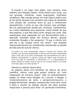 O mundo é um lugar mais pobre, mais sombrio, mais
solitário sem Douglas Adams. Ainda temos seus livros, sua
voz gravada, memórias, casos engraçados, historietas
simpáticas. Não consigo pensar em outra ﬁgura pública que
já nos tenha deixado cuja memória seja capaz de despertar
uma afeição tão universal entre os que o conheceram
pessoalmente e entre os que não tiveram esse privilégio.
Ele era especialmente amado por cientistas. Compreendia-
os e tinha habilidade para expressar, muito melhor do que
eles próprios, o que lhes fazia correr sangue nas veias. Usei
exatamente essa expressão em um documentário para a
televisão intitulado Break the Science Barrier, quando
entrevistei Douglas e lhe perguntei: “O que a ciência tem
que faz o seu sangue correr nas veias?”. Sua resposta
improvisada deveria ser emoldurada e pendurada na parede
de toda sala de aula de ciência:
O mundo é de uma complexidade, riqueza e fascínio tão imensos, tão
insólitos, que nos deixa assombrados. A ideia de que tamanha complexidade
possa surgir não só de tanta simplicidade mas provavelmente do nada é
fabulosa, extraordinária. E quando a gente tem algum vago vislumbre de
como isso pode ter acontecido, é maravilhoso. E […] a oportunidade de
passar setenta ou oitenta anos da vida em um universo assim é um tempo
muito bem gasto, na minha opinião.***
Setenta ou oitenta? Quem dera.
As páginas desse livro fervilham de ciência, de verve
cientíﬁca, ciência vista pelo prisma multicor de “uma
imaginação de primeira classe”. Não há sentimentalismo
piegas no modo como Douglas vê o aie-aie, o kakapo, o
rinoceronte-branco do norte, o periquito-de-maurício, o
dragão-de-komodo. Douglas compreendia muito bem como
é lento o moinho da seleção natural. Ele sabia quantos
mega-anos é preciso para fazer um gorila-das-montanhas,
 