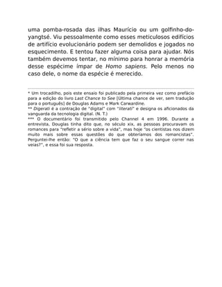 uma pomba-rosada das ilhas Maurício ou um golﬁnho-do-
yangtsé. Viu pessoalmente como esses meticulosos edifícios
de artifício evolucionário podem ser demolidos e jogados no
esquecimento. E tentou fazer alguma coisa para ajudar. Nós
também devemos tentar, no mínimo para honrar a memória
desse espécime ímpar de Homo sapiens. Pelo menos no
caso dele, o nome da espécie é merecido.
* Um trocadilho, pois este ensaio foi publicado pela primeira vez como prefácio
para a edição do livro Last Chance to See [Última chance de ver, sem tradução
para o português] de Douglas Adams e Mark Carwardine.
** Digerati é a contração de “digital” com “literati” e designa os aﬁcionados da
vanguarda da tecnologia digital. (N. T.)
*** O documentário foi transmitido pelo Channel 4 em 1996. Durante a
entrevista, Douglas tinha dito que, no século xix, as pessoas procuravam os
romances para “reﬂetir a sério sobre a vida”, mas hoje “os cientistas nos dizem
muito mais sobre essas questões do que obteríamos dos romancistas”.
Perguntei-lhe então: “O que a ciência tem que faz o seu sangue correr nas
veias?”, e essa foi sua resposta.
 