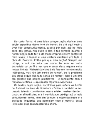 De certa forma, é uma falsa categorização dedicar uma
seção especíﬁca deste livro ao humor. Se até aqui você o
tiver lido consecutivamente, saberá por quê: até no mais
sério dos temas, nos quais o tom é tão sombrio quanto o
humor negro pode ter, e de modo irreprimível em contextos
mais leves, o humor é uma costura cintilante em toda a
obra de Dawkins. Então por que esta seção? Sempre me
intriga, e até me irrita um pouco, ler uma ou outra
entrevista ou perﬁl e ver que o autor disse alguma coisa
nestas linhas: “Richard Dawkins é de fato um homem muito
inteligente, mas não tem senso de humor”, ou “o problema
dos ateus é que lhes falta senso de humor”. Isso é um erro
tão gritante que parece justiﬁcável — e condizente com o
método cientíﬁco — apresentar algumas evidências.
Os textos desta seção, escolhidos para reﬂetir os heróis
de Richard na área da literatura cômica e também o seu
próprio talento considerável nesse mister, variam desde o
pastiche aﬁnadíssimo e a inventividade pródiga até a mais
contundente ironia. Têm em comum a espirituosidade e a
agilidade linguística que permeiam todo o material deste
livro; aqui essa costura dourada aﬂora.
 