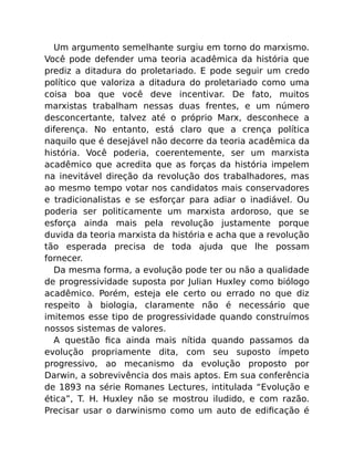 Um argumento semelhante surgiu em torno do marxismo.
Você pode defender uma teoria acadêmica da história que
prediz a ditadura do proletariado. E pode seguir um credo
político que valoriza a ditadura do proletariado como uma
coisa boa que você deve incentivar. De fato, muitos
marxistas trabalham nessas duas frentes, e um número
desconcertante, talvez até o próprio Marx, desconhece a
diferença. No entanto, está claro que a crença política
naquilo que é desejável não decorre da teoria acadêmica da
história. Você poderia, coerentemente, ser um marxista
acadêmico que acredita que as forças da história impelem
na inevitável direção da revolução dos trabalhadores, mas
ao mesmo tempo votar nos candidatos mais conservadores
e tradicionalistas e se esforçar para adiar o inadiável. Ou
poderia ser politicamente um marxista ardoroso, que se
esforça ainda mais pela revolução justamente porque
duvida da teoria marxista da história e acha que a revolução
tão esperada precisa de toda ajuda que lhe possam
fornecer.
Da mesma forma, a evolução pode ter ou não a qualidade
de progressividade suposta por Julian Huxley como biólogo
acadêmico. Porém, esteja ele certo ou errado no que diz
respeito à biologia, claramente não é necessário que
imitemos esse tipo de progressividade quando construímos
nossos sistemas de valores.
A questão ﬁca ainda mais nítida quando passamos da
evolução propriamente dita, com seu suposto ímpeto
progressivo, ao mecanismo da evolução proposto por
Darwin, a sobrevivência dos mais aptos. Em sua conferência
de 1893 na série Romanes Lectures, intitulada “Evolução e
ética”, T. H. Huxley não se mostrou iludido, e com razão.
Precisar usar o darwinismo como um auto de ediﬁcação é
 