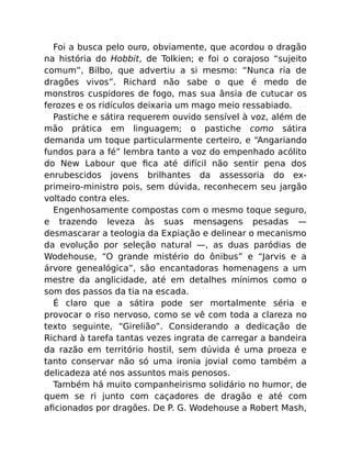 Foi a busca pelo ouro, obviamente, que acordou o dragão
na história do Hobbit, de Tolkien; e foi o corajoso “sujeito
comum”, Bilbo, que advertiu a si mesmo: “Nunca ria de
dragões vivos”. Richard não sabe o que é medo de
monstros cuspidores de fogo, mas sua ânsia de cutucar os
ferozes e os ridículos deixaria um mago meio ressabiado.
Pastiche e sátira requerem ouvido sensível à voz, além de
mão prática em linguagem; o pastiche como sátira
demanda um toque particularmente certeiro, e “Angariando
fundos para a fé” lembra tanto a voz do empenhado acólito
do New Labour que ﬁca até difícil não sentir pena dos
enrubescidos jovens brilhantes da assessoria do ex-
primeiro-ministro pois, sem dúvida, reconhecem seu jargão
voltado contra eles.
Engenhosamente compostas com o mesmo toque seguro,
e trazendo leveza às suas mensagens pesadas —
desmascarar a teologia da Expiação e delinear o mecanismo
da evolução por seleção natural —, as duas paródias de
Wodehouse, “O grande mistério do ônibus” e “Jarvis e a
árvore genealógica”, são encantadoras homenagens a um
mestre da anglicidade, até em detalhes mínimos como o
som dos passos da tia na escada.
É claro que a sátira pode ser mortalmente séria e
provocar o riso nervoso, como se vê com toda a clareza no
texto seguinte, “Girelião”. Considerando a dedicação de
Richard à tarefa tantas vezes ingrata de carregar a bandeira
da razão em território hostil, sem dúvida é uma proeza e
tanto conservar não só uma ironia jovial como também a
delicadeza até nos assuntos mais penosos.
Também há muito companheirismo solidário no humor, de
quem se ri junto com caçadores de dragão e até com
aﬁcionados por dragões. De P. G. Wodehouse a Robert Mash,
 