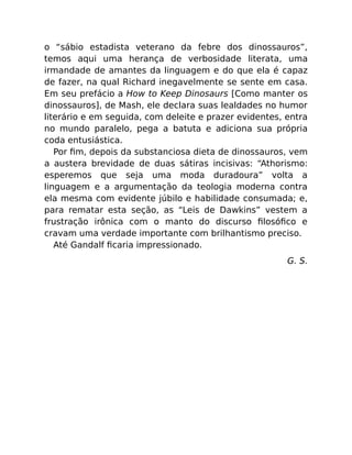 o “sábio estadista veterano da febre dos dinossauros”,
temos aqui uma herança de verbosidade literata, uma
irmandade de amantes da linguagem e do que ela é capaz
de fazer, na qual Richard inegavelmente se sente em casa.
Em seu prefácio a How to Keep Dinosaurs [Como manter os
dinossauros], de Mash, ele declara suas lealdades no humor
literário e em seguida, com deleite e prazer evidentes, entra
no mundo paralelo, pega a batuta e adiciona sua própria
coda entusiástica.
Por ﬁm, depois da substanciosa dieta de dinossauros, vem
a austera brevidade de duas sátiras incisivas: “Athorismo:
esperemos que seja uma moda duradoura” volta a
linguagem e a argumentação da teologia moderna contra
ela mesma com evidente júbilo e habilidade consumada; e,
para rematar esta seção, as “Leis de Dawkins” vestem a
frustração irônica com o manto do discurso ﬁlosóﬁco e
cravam uma verdade importante com brilhantismo preciso.
Até Gandalf ﬁcaria impressionado.
G. S.
 