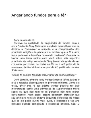 Angariando fundos para a fé*
Cara pessoa de fé,
Escrevo na qualidade de angariador de fundos para a
nova Fundação Tony Blair, uma entidade maravilhosa que se
destina a “promover o respeito e a compreensão das
principais religiões do planeta e a mostrar que a fé é uma
força poderosa e benéﬁca no mundo moderno”. Gostaria de
trocar uma ideia rápida com você sobre seis aspectos
principais do artigo recente de Tony (como ele gosta de ser
chamado por todos, de todas as fés — e até pelos de fé
nenhuma, de tão sintonizado que ele é!) publicado na New
Statesman.
“Minha fé sempre foi parte importante da minha política.”
Com certeza, embora Tony modestamente tenha calado o
bico a respeito disso quando foi primeiro-ministro. Como ele
disse, gritar sua fé aos quatro ventos poderia ter sido
interpretado como uma aﬁrmação de superioridade moral
sobre os que não têm fé (e portanto não têm moral,
obviamente). Além disso, alguns poderiam protestar que
seu primeiro-ministro andava seguindo conselhos de vozes
que só ele podia ouvir; mas, puxa, a realidade é tão ano
passado quando comparada à revelação privada, não? O
 