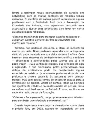 levará a garimpar novas oportunidades de parceria em
networking com as muitas centenas de religiões tribais
africanas. O sacrifício de cabras poderá representar alguns
problemas com a Sociedade Real para a Prevenção da
Crueldade aos Animais, mas esperamos persuadir essa
associação a ajustar suas prioridades para levar em conta
as sensibilidades religiosas.
“Estamos trabalhando para transpor divisões religiosas e
atingir um objetivo comum: dar ﬁm ao escândalo das
mortes por malária.”
Também não podemos esquecer, é claro, as incontáveis
mortes por aids. Nisso podemos aprender com a inspirada
visão do papa, relatada em sua visita recente à África. Com
base em suas reservas de conhecimento cientíﬁco e médico
— alicerçadas e aprofundadas pelos Valores que só a fé
pode trazer —, Sua Santidade explicou que o ﬂagelo da aids
é agravado, e não amenizado, pelos preservativos. Sua
defesa da abstinência pode ter consternado alguns
especialistas médicos (e o mesmo podemos dizer de sua
profunda e sincera oposição às pesquisas com células-
tronco). Mas sem dúvida temos de encontrar espaço para a
diversidade de opinião. Aﬁnal de contas, todas as opiniões
são igualmente válidas e há muitos modos de pensar, tanto
na esfera espiritual como na factual. E essa, ao ﬁm e ao
cabo, é a razão de ser da Fundação.
“Criamos a Face para a Fé, um programa de ensino interfés
para combater a intolerância e o extremismo.”
O mais importante é encorajar a diversidade, como disse
o próprio Tony em 2002, quando foi interpelado por um
 