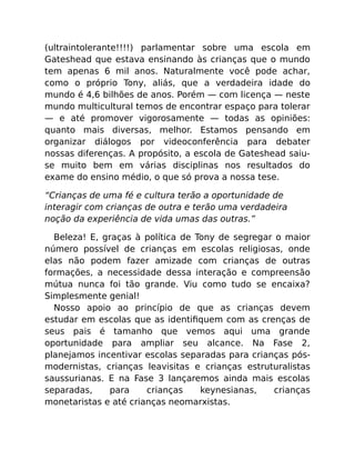(ultraintolerante!!!!) parlamentar sobre uma escola em
Gateshead que estava ensinando às crianças que o mundo
tem apenas 6 mil anos. Naturalmente você pode achar,
como o próprio Tony, aliás, que a verdadeira idade do
mundo é 4,6 bilhões de anos. Porém — com licença — neste
mundo multicultural temos de encontrar espaço para tolerar
— e até promover vigorosamente — todas as opiniões:
quanto mais diversas, melhor. Estamos pensando em
organizar diálogos por videoconferência para debater
nossas diferenças. A propósito, a escola de Gateshead saiu-
se muito bem em várias disciplinas nos resultados do
exame do ensino médio, o que só prova a nossa tese.
“Crianças de uma fé e cultura terão a oportunidade de
interagir com crianças de outra e terão uma verdadeira
noção da experiência de vida umas das outras.”
Beleza! E, graças à política de Tony de segregar o maior
número possível de crianças em escolas religiosas, onde
elas não podem fazer amizade com crianças de outras
formações, a necessidade dessa interação e compreensão
mútua nunca foi tão grande. Viu como tudo se encaixa?
Simplesmente genial!
Nosso apoio ao princípio de que as crianças devem
estudar em escolas que as identiﬁquem com as crenças de
seus pais é tamanho que vemos aqui uma grande
oportunidade para ampliar seu alcance. Na Fase 2,
planejamos incentivar escolas separadas para crianças pós-
modernistas, crianças leavisitas e crianças estruturalistas
saussurianas. E na Fase 3 lançaremos ainda mais escolas
separadas, para crianças keynesianas, crianças
monetaristas e até crianças neomarxistas.
 