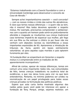 “Estamos trabalhando com a Coexist Foundation e com a
Universidade Cambridge para desenvolver o conceito da
Casa de Abraão.”
Sempre achei importantíssimo coexistir — você concorda?
— com os nossos irmãos e irmãs das outras fés abraâmicas.
É claro que temos nossas diferenças — e quem não as tem,
não é mesmo? Mas todos devemos aprender o respeito
mútuo. Por exemplo, precisamos compreender e solidarizar-
nos com o quanto um homem pode sentir-se profundamente
ofendido e magoado se insultarmos sua crença tradicional
caso tentemos impedi-lo de espancar sua mulher, pôr fogo
em sua ﬁlha ou lhe extirpar o clitóris (e por favor não me
venham com objeções racistas ou islamofóbicas a essas
importantes expressões de fé). Apoiaremos a introdução de
tribunais da Xaria, porém em bases estritamente
voluntárias: só para aquelas cujos maridos e pais optarem
livremente por eles.
“A Fundação Blair se empenhará em fomentar o respeito
mútuo e a compreensão entre as tradições de fés
aparentemente incompatíveis.”
Aﬁnal de contas, apesar de nossas diferenças, temos em
comum uma coisa importante: todos nós, nas comunidades
de ﬁéis, temos crenças inabaláveis na ausência total de
evidências, o que nos deixa livres para crer no que bem
entendermos. Portanto, no mínimo podemos ser unidos na
reivindicação de um papel privilegiado para todas essas
crenças privadas na formulação das políticas públicas.
Espero que esta carta tenha mostrado algumas das
razões pelas quais você pode ter interesse em apoiar a
fundação de Tony. Porque, amigo, sejamos realistas: um
 