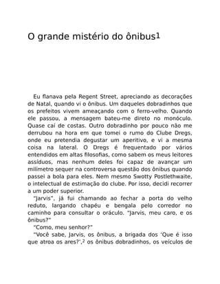 O grande mistério do ônibus1
Eu ﬂanava pela Regent Street, apreciando as decorações
de Natal, quando vi o ônibus. Um daqueles dobradinhos que
os prefeitos vivem ameaçando com o ferro-velho. Quando
ele passou, a mensagem bateu-me direto no monóculo.
Quase caí de costas. Outro dobradinho por pouco não me
derrubou na hora em que tomei o rumo do Clube Dregs,
onde eu pretendia degustar um aperitivo, e vi a mesma
coisa na lateral. O Dregs é frequentado por vários
entendidos em altas ﬁlosoﬁas, como sabem os meus leitores
assíduos, mas nenhum deles foi capaz de avançar um
milímetro sequer na controversa questão dos ônibus quando
passei a bola para eles. Nem mesmo Swotty Postlethwaite,
o intelectual de estimação do clube. Por isso, decidi recorrer
a um poder superior.
“Jarvis”, já fui chamando ao fechar a porta do velho
reduto, largando chapéu e bengala pelo corredor no
caminho para consultar o oráculo. “Jarvis, meu caro, e os
ônibus?”
“Como, meu senhor?”
“Você sabe, Jarvis, os ônibus, a brigada dos ‘Que é isso
que atroa os ares?’,2 os ônibus dobradinhos, os veículos de
 