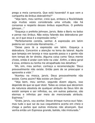 prega a meia carroceria. Que está havendo? A que vem a
campanha do ônibus dobradinho?”
“Veja bem, meu senhor, creio que, embora a ﬂexibilidade
seja muitas vezes considerada uma virtude, não há
consenso a respeito desses ônibus especíﬁcos. O prefeito
Johnson…”
“Esqueça o prefeito Johnson, Jarvis. Bote o Boris no bolso
e pense nos ônibus. Não estou falando das dobraduras per
se, se é que essa é a expressão certa.”
“Perfeitamente correta, senhor. A expressão em latim
poderia ser construída literalmente…”
“Deixe para lá a expressão em latim. Esqueça a
dobradura. Concentre a atenção no lema da lateral. Aquilo
que lampeja em laranja e rosa quando passa e a gente não
tem tempo de ler direito. Alguma coisa como ‘Deus mente
chiste, então é andar com leite na vida’. Enﬁm, a ideia geral
é essa, embora eu tenha me atrapalhado nos detalhes.”
“Ah, sim, meu senhor, conheço a recomendação: ‘Deus
provavelmente não existe. Então pare de se preocupar e
aproveite a vida’.”
“Acertou na mosca, Jarvis. Deus provavelmente não
existe. Como assim? Não existe um Deus?”
“Veja bem, meu senhor, segundo dizem alguns, isso
depende do que se quer dizer. Todas as coisas que decorrem
da natureza absoluta de qualquer atributo de Deus têm de
existir sempre e ser inﬁnitas, ou, em outras palavras, são
eternas e inﬁnitas por meio do mencionado atributo.
Espinosa.”
“Grato, Jarvis, vou aceitar. Desse drinque nunca ouvi falar,
mas tudo o que sai da sua coqueteleira acerta em cheio e
chega a partes que outras misturas não alcançam. Que
venha então um Espinosa grande, batido, não misturado.”
 