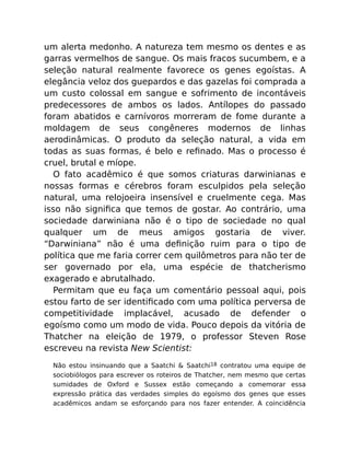 um alerta medonho. A natureza tem mesmo os dentes e as
garras vermelhos de sangue. Os mais fracos sucumbem, e a
seleção natural realmente favorece os genes egoístas. A
elegância veloz dos guepardos e das gazelas foi comprada a
um custo colossal em sangue e sofrimento de incontáveis
predecessores de ambos os lados. Antílopes do passado
foram abatidos e carnívoros morreram de fome durante a
moldagem de seus congêneres modernos de linhas
aerodinâmicas. O produto da seleção natural, a vida em
todas as suas formas, é belo e reﬁnado. Mas o processo é
cruel, brutal e míope.
O fato acadêmico é que somos criaturas darwinianas e
nossas formas e cérebros foram esculpidos pela seleção
natural, uma relojoeira insensível e cruelmente cega. Mas
isso não signiﬁca que temos de gostar. Ao contrário, uma
sociedade darwiniana não é o tipo de sociedade no qual
qualquer um de meus amigos gostaria de viver.
“Darwiniana” não é uma deﬁnição ruim para o tipo de
política que me faria correr cem quilômetros para não ter de
ser governado por ela, uma espécie de thatcherismo
exagerado e abrutalhado.
Permitam que eu faça um comentário pessoal aqui, pois
estou farto de ser identiﬁcado com uma política perversa de
competitividade implacável, acusado de defender o
egoísmo como um modo de vida. Pouco depois da vitória de
Thatcher na eleição de 1979, o professor Steven Rose
escreveu na revista New Scientist:
Não estou insinuando que a Saatchi & Saatchi18 contratou uma equipe de
sociobiólogos para escrever os roteiros de Thatcher, nem mesmo que certas
sumidades de Oxford e Sussex estão começando a comemorar essa
expressão prática das verdades simples do egoísmo dos genes que esses
acadêmicos andam se esforçando para nos fazer entender. A coincidência
 