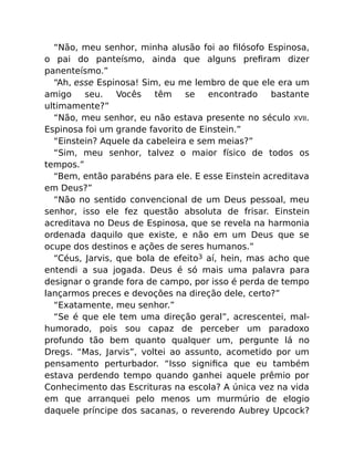 “Não, meu senhor, minha alusão foi ao ﬁlósofo Espinosa,
o pai do panteísmo, ainda que alguns preﬁram dizer
panenteísmo.”
“Ah, esse Espinosa! Sim, eu me lembro de que ele era um
amigo seu. Vocês têm se encontrado bastante
ultimamente?”
“Não, meu senhor, eu não estava presente no século XVII.
Espinosa foi um grande favorito de Einstein.”
“Einstein? Aquele da cabeleira e sem meias?”
“Sim, meu senhor, talvez o maior físico de todos os
tempos.”
“Bem, então parabéns para ele. E esse Einstein acreditava
em Deus?”
“Não no sentido convencional de um Deus pessoal, meu
senhor, isso ele fez questão absoluta de frisar. Einstein
acreditava no Deus de Espinosa, que se revela na harmonia
ordenada daquilo que existe, e não em um Deus que se
ocupe dos destinos e ações de seres humanos.”
“Céus, Jarvis, que bola de efeito3 aí, hein, mas acho que
entendi a sua jogada. Deus é só mais uma palavra para
designar o grande fora de campo, por isso é perda de tempo
lançarmos preces e devoções na direção dele, certo?”
“Exatamente, meu senhor.”
“Se é que ele tem uma direção geral”, acrescentei, mal-
humorado, pois sou capaz de perceber um paradoxo
profundo tão bem quanto qualquer um, pergunte lá no
Dregs. “Mas, Jarvis”, voltei ao assunto, acometido por um
pensamento perturbador. “Isso signiﬁca que eu também
estava perdendo tempo quando ganhei aquele prêmio por
Conhecimento das Escrituras na escola? A única vez na vida
em que arranquei pelo menos um murmúrio de elogio
daquele príncipe dos sacanas, o reverendo Aubrey Upcock?
 