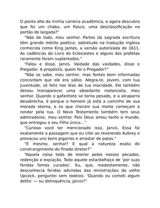 O ponto alto da minha carreira acadêmica, e agora descubro
que foi um chabu, um ﬁasco, uma desclassiﬁcação no
portão de largada?”
“Não de todo, meu senhor. Partes da sagrada escritura
têm grande mérito poético, sobretudo na tradução inglesa
conhecida como King James, a versão autorizada de 1611.
As cadências do Livro do Eclesiastes e alguns dos profetas
raramente foram suplantados.”
“Falou e disse, Jarvis. Vaidade das vaidades, disse o
Pregador. A propósito, quem foi o Pregador?”
“Não se sabe, meu senhor, mas fontes bem informadas
concordam que ele era sábio. Alegra-te, jovem, com tua
juventude, sê feliz nos dias de tua mocidade. Ele também
deixou transparecer uma obsedante melancolia, meu
senhor. Quando o gafanhoto se torna pesado, e a alcaparra
desabrocha, é porque o homem já está a caminho de sua
morada eterna, e os que choram sua morte começam a
rondar pela rua. O Novo Testamento também tem seus
admiradores, meu senhor. Pois Deus amou tanto o mundo,
que entregou o seu Filho único…”
“Curioso você ter mencionado isso, Jarvis. Essa foi
exatamente a passagem que eu citei ao reverendo Aubrey e
provocou uns bons pigarros e arrastar de patas.”
“É mesmo, senhor? E qual a natureza exata do
constrangimento do ﬁnado diretor?”
“Aquela coisa toda de morrer pelos nossos pecados,
redenção e expiação. Todo aquele estardalhaço de ‘por suas
feridas fomos curados’. Eu, que, modestamente, não
desconhecia feridas advindas das ministrações do velho
Upcock, perguntei sem rodeios: ‘Quando eu cometi algum
delito’ — ou delinquência, Jarvis?”
 