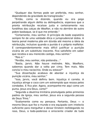 “Qualquer das formas pode ser preferida, meu senhor,
dependendo da gravidade da transgressão.”
“Então, como ia dizendo, quando eu era pego
perpetrando algum delito ou delinquência, esperava que a
pronta retribuição recaísse justa e certeiramente nos
fundilhos das calças de Woofter, e não no derrière de outro
pobre basbaque, se é que me entende.”
“Certamente, meu senhor. O princípio do bode expiatório
sempre foi de uma validade ética e jurisprudencial dúbia. A
teoria penal moderna põe em dúvida até mesmo a ideia da
retribuição, inclusive quando o punido é o próprio malfeitor.
É correspondentemente mais difícil justiﬁcar a punição
vicária de um substituto inocente. Fico satisfeito em saber
que recebia o seu merecido castigo, meu senhor.”
“Pois é.”
“Perdão, meu senhor, não pretendia…”
“Basta, Jarvis. Não houve melindre. Nós, Woofters,
sabemos quando dar a volta por cima. Tem mais. Não
concluí o meu raciocínio. Onde eu estava?”
“Sua dissertação acabava de abordar a injustiça da
punição vicária, meu senhor.”
“Isso, Jarvis, você deﬁniu bem. Injustiça é correto. A
injustiça atinge o coco com um estrompido que ressoa pelos
condados. E ﬁca pior. Agora, acompanhe-me aqui como um
puma. Jesus era Deus, certo?”
“Segundo a doutrina trinitária promulgada pelos primeiros
padres da Igreja, meu senhor, Jesus era a segunda pessoa
do Deus Trino.”
“Exatamente como eu pensava. Portanto, Deus — o
mesmo Deus que fez o mundo e era equipado com intelecto
suﬁciente para mergulhar e deixar Einstein resfolegando no
raso, Deus, o todo-poderoso e onisciente criador de tudo
 