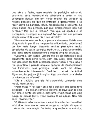 que abre e fecha, esse modelo de perfeição acima do
colarinho, esse manancial de sabedoria e poder — não
conseguiu pensar em um modo melhor de perdoar os
nossos pecados do que se entregar à gendarmaria e se
fazer servir na bandeja. Jarvis, responda-me o seguinte. Se
Deus queria nos perdoar, por que simplesmente não nos
perdoou? Por que a tortura? Para que os açoites e os
escorpiões, os pregos e a agonia? Por que não nos perdoar
simplesmente? Que me diz a sua vitrola?”
“Realmente, meu senhor, superou a si mesmo. Foi de uma
eloquência ímpar. E, se me permite a liberdade, poderia até
ter ido mais longe. Segundo muitas passagens muito
apreciadas do texto teológico tradicional, o pecado primário
que Jesus estava expiando era o Pecado Original de Adão.”
“Caramba, tem razão. Lembro-me de ter defendido esse
argumento com certa força, com elã. Aliás, acho mesmo
que isso pode ter feito a balança pender para o meu lado e
me garantido a parada naquele certame de Conhecimento
das Escrituras. Mas prossiga, Jarvis, você me deixou
estranhamente interessado. Qual foi o pecado de Adão?
Alguma coisa pejosa, já imagino. Algo calculado para abalar
os alicerces do inferno?”
“Diz a tradição que ele foi apreendido comendo uma
maçã, meu senhor.”
“Pelar maçã?4 Foi isso? Esse foi o pecado que Jesus teve
de pagar — ou expiar, como se prefere? Já ouvi falar de olho
por olho e dente por dente, mas uma cruciﬁcação por uma
tunga de maçã? Jarvis, você passou lá na adega. Não fala
sério, obviamente.”
“O Gênesis não esclarece a espécie exata do comestível
subtraído, meu senhor, mas é antiga a tradição de que se
tratava de uma maçã. Contudo, a questão é acadêmica,
 