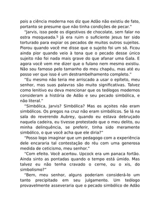 pois a ciência moderna nos diz que Adão não existiu de fato,
portanto se presume que não tinha condições de pecar.”
“Jarvis, isso pede os digestivos de chocolate, sem falar no
ostra mosqueada.5 Já era ruim o suﬁciente Jesus ter sido
torturado para expiar os pecados de muitos outros sujeitos.
Piorou quando você me disse que o sujeito foi um só. Ficou
ainda pior quando veio à tona que o pecado desse único
sujeito não foi nada mais grave do que afanar uma Gala. E
agora você vem me dizer que o fulano nem mesmo existiu.
Não sou famoso pelo tamanho do meu chapéu, mas até eu
posso ver que isso é um destrambelhamento completo.”
“Eu mesmo não teria me arriscado a usar o epíteto, meu
senhor, mas suas palavras são muito signiﬁcativas. Talvez
como lenitivo eu deva mencionar que os teólogos modernos
consideram a história de Adão e seu pecado simbólica, e
não literal.”
“Simbólica, Jarvis? Simbólica? Mas os açoites não eram
simbólicos. Os pregos na cruz não eram simbólicos. Se lá na
sala do reverendo Aubrey, quando eu estava debruçado
naquela cadeira, eu tivesse protestado que o meu delito, ou
minha delinquência, se preferir, tinha sido meramente
simbólico, o que você acha que ele diria?”
“Posso logo imaginar que um pedagogo com a experiência
dele encararia tal contestação do réu com uma generosa
medida de ceticismo, meu senhor.”
“Com efeito. Você acertou. Upcock era um panaca fortão.
Ainda sinto as pontadas quando o tempo está úmido. Mas
talvez eu não tenha cravado o cerne, ou o xis, do
simbolismo?”
“Bem, meu senhor, alguns poderiam considerá-lo um
tanto precipitado em seu julgamento. Um teólogo
provavelmente asseveraria que o pecado simbólico de Adão
 